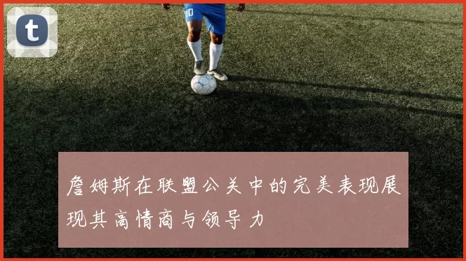 詹姆斯在联盟公关中的完美表现展现其高情商与领导力