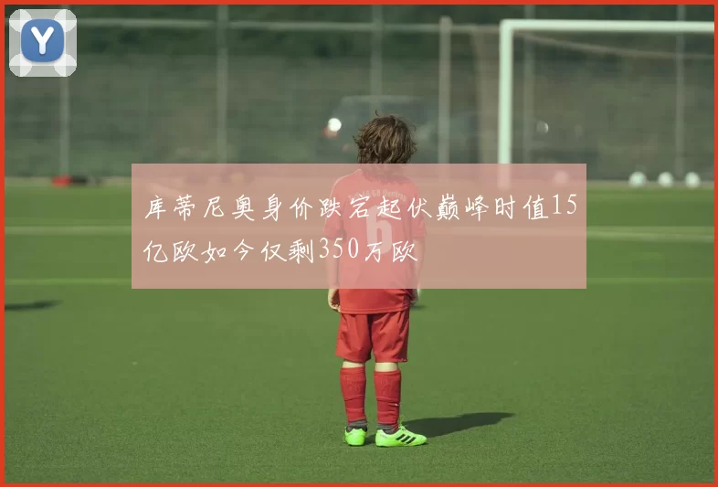 库蒂尼奥身价跌宕起伏巅峰时值15亿欧如今仅剩350万欧