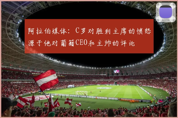 阿拉伯媒体：C罗对胜利主席的愤怒源于他对葡籍CEO和主帅的评论