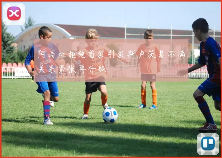 阿马杜拒绝首发引发斯卢茨基不满关系紧张再升级