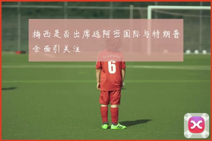 梅西是否出席迈阿密国际与特朗普会面引关注
