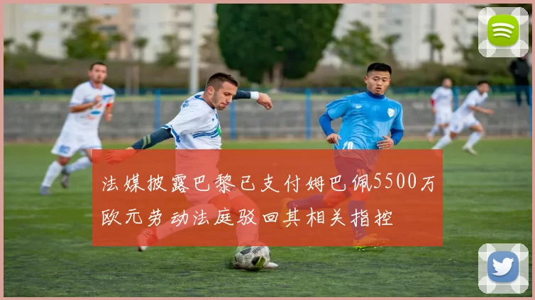 法媒披露巴黎已支付姆巴佩5500万欧元劳动法庭驳回其相关指控