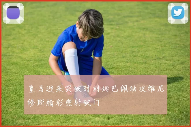 皇马迎来突破时刻姆巴佩助攻维尼修斯精彩兜射破门