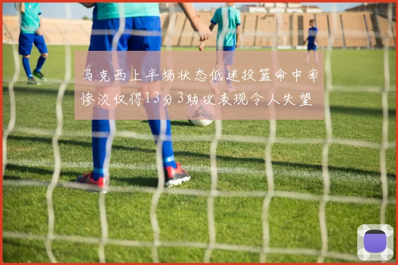 马克西上半场状态低迷投篮命中率惨淡仅得13分3助攻表现令人失望