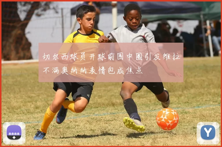 切尔西球员开球前围中圈引发维拉不满奥纳纳表情包成焦点