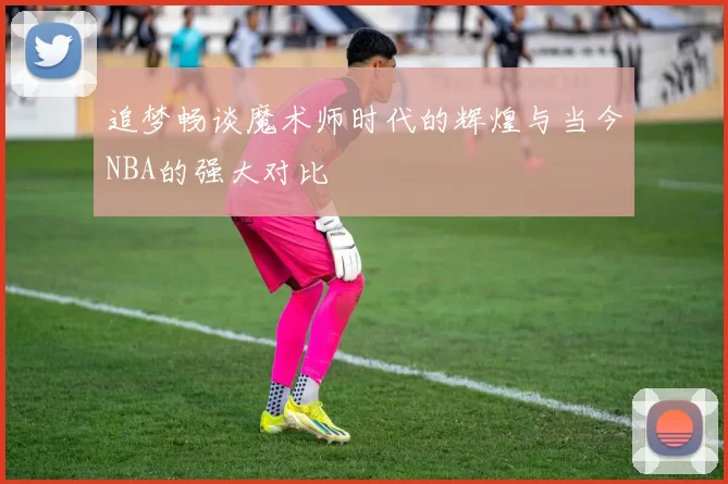 追梦畅谈魔术师时代的辉煌与当今NBA的强大对比