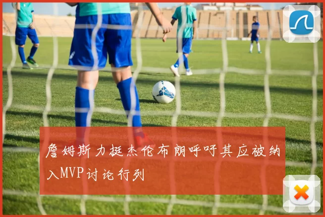 詹姆斯力挺杰伦布朗呼吁其应被纳入MVP讨论行列