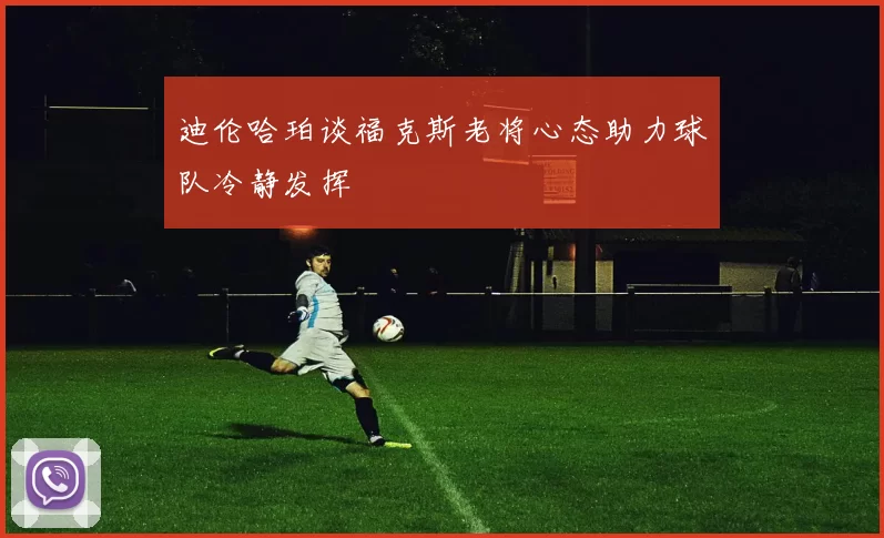 迪伦哈珀谈福克斯老将心态助力球队冷静发挥