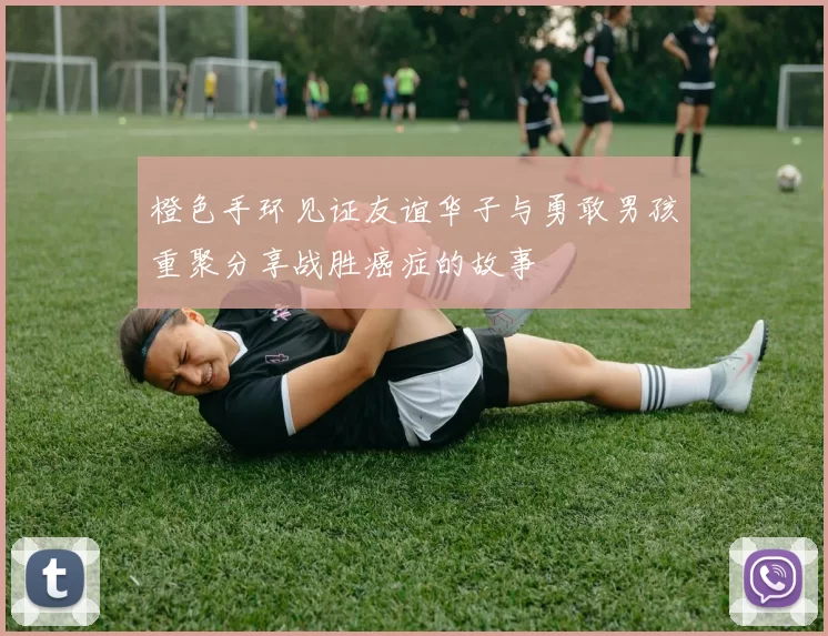 橙色手环见证友谊华子与勇敢男孩重聚分享战胜癌症的故事