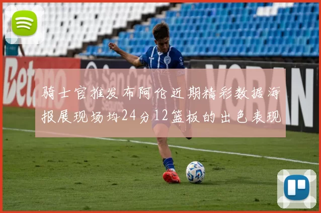 骑士官推发布阿伦近期精彩数据海报展现场均24分12篮板的出色表现
