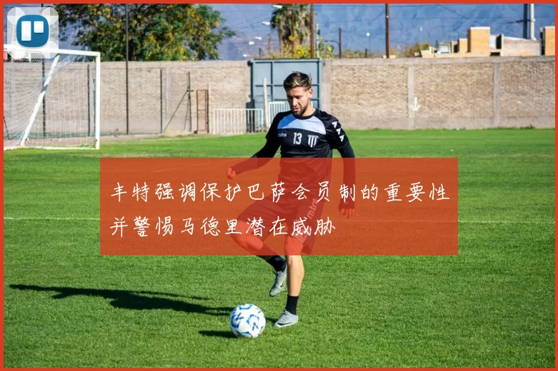 丰特强调保护巴萨会员制的重要性并警惕马德里潜在威胁