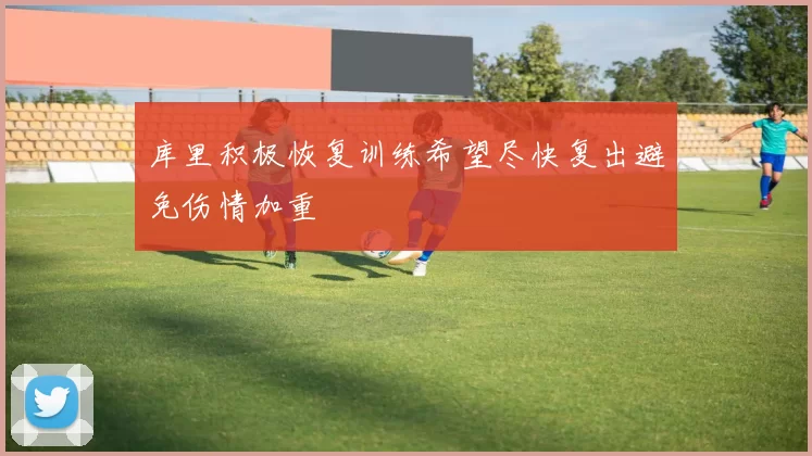 库里积极恢复训练希望尽快复出避免伤情加重