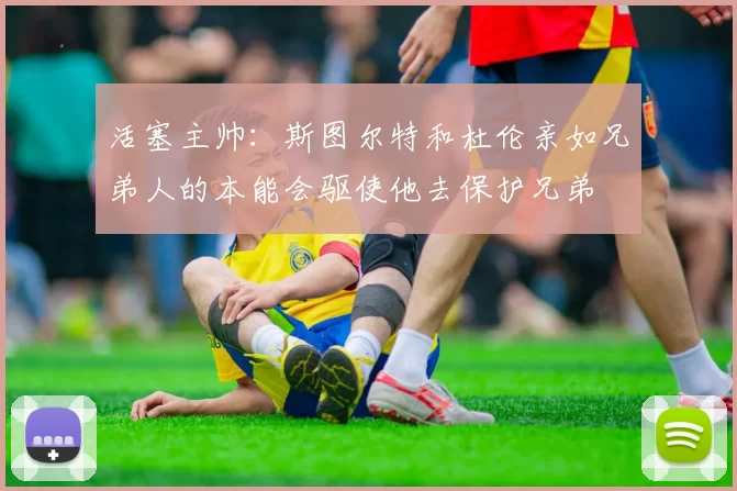活塞主帅：斯图尔特和杜伦亲如兄弟人的本能会驱使他去保护兄弟