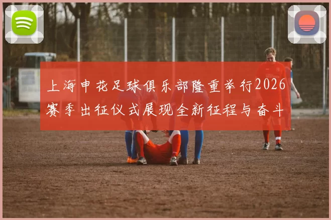 上海申花足球俱乐部隆重举行2026赛季出征仪式展现全新征程与奋斗目标
