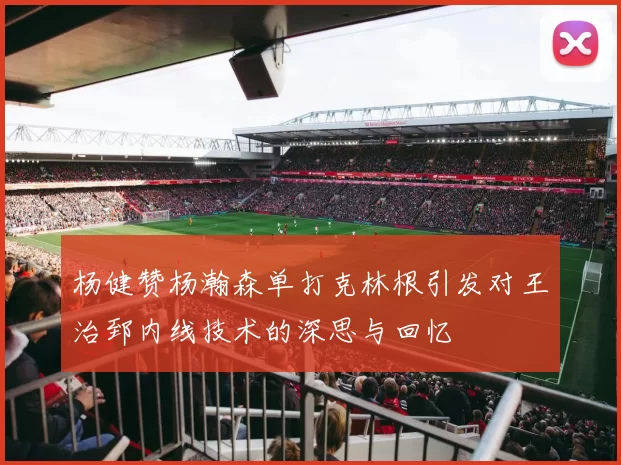 杨健赞杨瀚森单打克林根引发对王治郅内线技术的深思与回忆