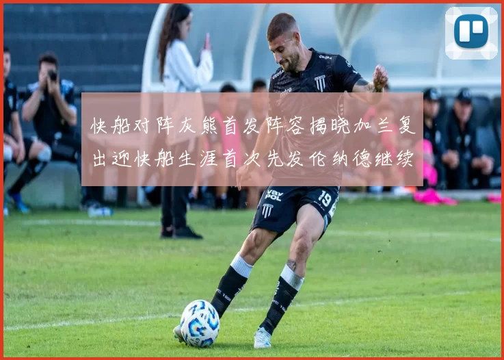 快船对阵灰熊首发阵容揭晓加兰复出迎快船生涯首次先发伦纳德继续出战