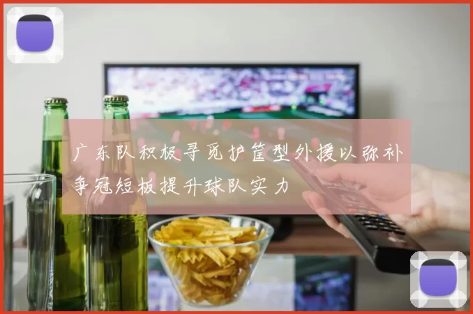 广东队积极寻觅护筐型外援以弥补争冠短板提升球队实力